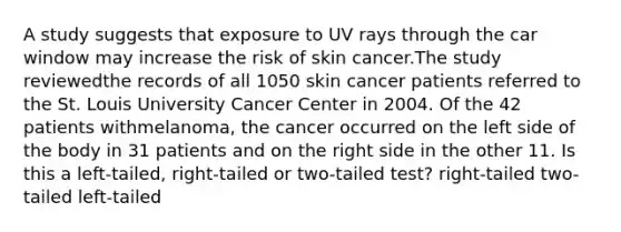 A study suggests that exposure to UV rays through the car window may increase the risk of skin cancer.The study reviewedthe records of all 1050 skin cancer patients referred to the St. Louis University Cancer Center in 2004. Of the 42 patients withmelanoma, the cancer occurred on the left side of the body in 31 patients and on the right side in the other 11. Is this a left-tailed, right-tailed or two-tailed test? right-tailed two-tailed left-tailed