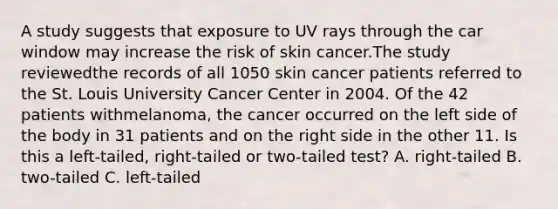 A study suggests that exposure to UV rays through the car window may increase the risk of skin cancer.The study reviewedthe records of all 1050 skin cancer patients referred to the St. Louis University Cancer Center in 2004. Of the 42 patients withmelanoma, the cancer occurred on the left side of the body in 31 patients and on the right side in the other 11. Is this a left-tailed, right-tailed or two-tailed test? A. right-tailed B. two-tailed C. left-tailed