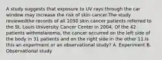 A study suggests that exposure to UV rays through the car window may increase the risk of skin cancer.The study reviewedthe records of all 1050 skin cancer patients referred to the St. Louis University Cancer Center in 2004. Of the 42 patients withmelanoma, the cancer occurred on the left side of the body in 31 patients and on the right side in the other 11.Is this an experiment or an observational study? A. Experiment B. Observational study