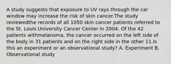 A study suggests that exposure to UV rays through the car window may increase the risk of skin cancer.The study reviewedthe records of all 1050 skin cancer patients referred to the St. Louis University Cancer Center in 2004. Of the 42 patients withmelanoma, the cancer occurred on the left side of the body in 31 patients and on the right side in the other 11.Is this an experiment or an observational study? A. Experiment B. Observational study