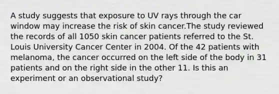 A study suggests that exposure to UV rays through the car window may increase the risk of skin cancer.The study reviewed the records of all 1050 skin cancer patients referred to the St. Louis University Cancer Center in 2004. Of the 42 patients with melanoma, the cancer occurred on the left side of the body in 31 patients and on the right side in the other 11. Is this an experiment or an observational study?