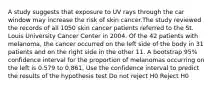 A study suggests that exposure to UV rays through the car window may increase the risk of skin cancer.The study reviewed the records of all 1050 skin cancer patients referred to the St. Louis University Cancer Center in 2004. Of the 42 patients with melanoma, the cancer occurred on the left side of the body in 31 patients and on the right side in the other 11. A bootstrap 95% confidence interval for the proportion of melanomas occurring on the left is 0.579 to 0.861. Use the confidence interval to predict the results of the hypothesis test Do not reject H0 Reject H0