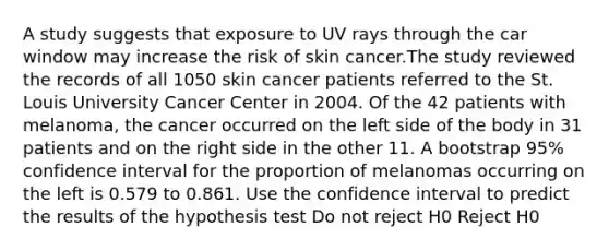 A study suggests that exposure to UV rays through the car window may increase the risk of skin cancer.The study reviewed the records of all 1050 skin cancer patients referred to the St. Louis University Cancer Center in 2004. Of the 42 patients with melanoma, the cancer occurred on the left side of the body in 31 patients and on the right side in the other 11. A bootstrap 95% confidence interval for the proportion of melanomas occurring on the left is 0.579 to 0.861. Use the confidence interval to predict the results of the hypothesis test Do not reject H0 Reject H0