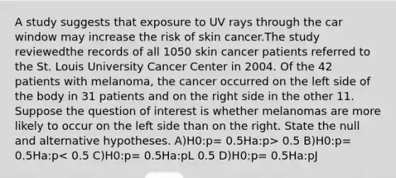 A study suggests that exposure to UV rays through the car window may increase the risk of skin cancer.The study reviewedthe records of all 1050 skin cancer patients referred to the St. Louis University Cancer Center in 2004. Of the 42 patients with melanoma, the cancer occurred on the left side of the body in 31 patients and on the right side in the other 11. Suppose the question of interest is whether melanomas are more likely to occur on the left side than on the right. State the null and alternative hypotheses. A)H0:p= 0.5Ha:p> 0.5 B)H0:p= 0.5Ha:p< 0.5 C)H0:p= 0.5Ha:pL 0.5 D)H0:p= 0.5Ha:pJ