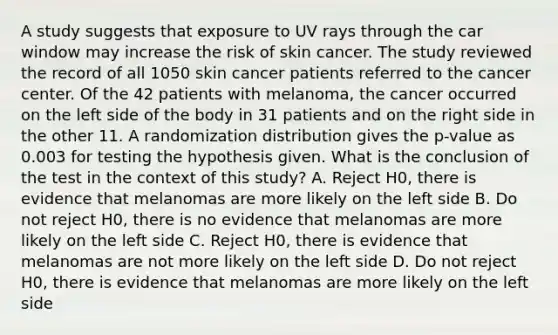 A study suggests that exposure to UV rays through the car window may increase the risk of skin cancer. The study reviewed the record of all 1050 skin cancer patients referred to the cancer center. Of the 42 patients with melanoma, the cancer occurred on the left side of the body in 31 patients and on the right side in the other 11. A randomization distribution gives the p-value as 0.003 for testing the hypothesis given. What is the conclusion of the test in the context of this study? A. Reject H0, there is evidence that melanomas are more likely on the left side B. Do not reject H0, there is no evidence that melanomas are more likely on the left side C. Reject H0, there is evidence that melanomas are not more likely on the left side D. Do not reject H0, there is evidence that melanomas are more likely on the left side