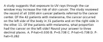 A study suggests that exposure to UV rays through the car window may increase the risk of skin cancer. The study reviewed the record of all 1050 skin cancer patients referred to the cancer center. Of the 42 patients with melanoma, the cancer occurred on the left side of the body in 31 patients and on the right side in the other 11. Of the patients with melanoma, what proportion had the cancer on the left side? Round your answer to three decimal places. A. P-hat=0.030 B. P=0.738 C. P-hat=0.738 D. P-hat=0.262