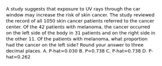 A study suggests that exposure to UV rays through the car window may increase the risk of skin cancer. The study reviewed the record of all 1050 skin cancer patients referred to the cancer center. Of the 42 patients with melanoma, the cancer occurred on the left side of the body in 31 patients and on the right side in the other 11. Of the patients with melanoma, what proportion had the cancer on the left side? Round your answer to three decimal places. A. P-hat=0.030 B. P=0.738 C. P-hat=0.738 D. P-hat=0.262