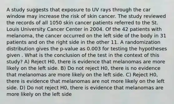 A study suggests that exposure to UV rays through the car window may increase the risk of skin cancer. The study reviewed the records of all 1050 skin cancer patients referred to the St. Louis University Cancer Center in 2004. Of the 42 patients with melanoma, the cancer occurred on the left side of the body in 31 patients and on the right side in the other 11. A randomization distribution gives the p-value as 0.003 for testing the hypotheses given . What is the conclusion of the test in the context of this study? A) Reject H0, there is evidence that melanomas are more likely on the left side. B) Do not reject H0, there is no evidence that melanomas are more likely on the left side. C) Reject H0, there is evidence that melanomas are not more likely on the left side. D) Do not reject H0, there is evidence that melanomas are more likely on the left side