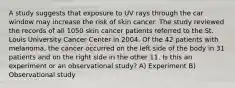 A study suggests that exposure to UV rays through the car window may increase the risk of skin cancer. The study reviewed the records of all 1050 skin cancer patients referred to the St. Louis University Cancer Center in 2004. Of the 42 patients with melanoma, the cancer occurred on the left side of the body in 31 patients and on the right side in the other 11. Is this an experiment or an observational study? A) Experiment B) Observational study