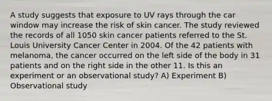 A study suggests that exposure to UV rays through the car window may increase the risk of skin cancer. The study reviewed the records of all 1050 skin cancer patients referred to the St. Louis University Cancer Center in 2004. Of the 42 patients with melanoma, the cancer occurred on the left side of the body in 31 patients and on the right side in the other 11. Is this an experiment or an observational study? A) Experiment B) Observational study