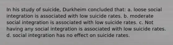 In his study of suicide, Durkheim concluded that: a. loose social integration is associated with low suicide rates. b. moderate social integration is associated with low suicide rates. c. Not having any social integration is associated with low suicide rates. d. social integration has no effect on suicide rates.