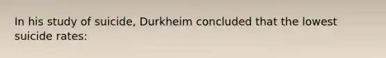 In his study of suicide, Durkheim concluded that the lowest suicide rates: