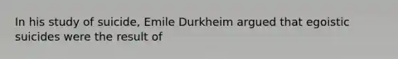 In his study of suicide, Emile Durkheim argued that egoistic suicides were the result of