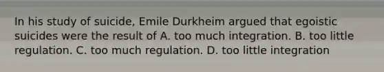 In his study of suicide, Emile Durkheim argued that egoistic suicides were the result of A. too much integration. B. too little regulation. C. too much regulation. D. too little integration