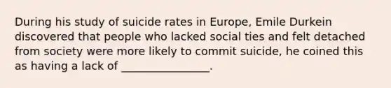 During his study of suicide rates in Europe, Emile Durkein discovered that people who lacked social ties and felt detached from society were more likely to commit suicide, he coined this as having a lack of ________________.