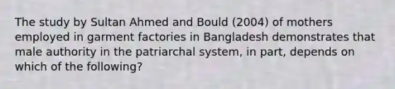 The study by Sultan Ahmed and Bould (2004) of mothers employed in garment factories in Bangladesh demonstrates that male authority in the patriarchal system, in part, depends on which of the following?