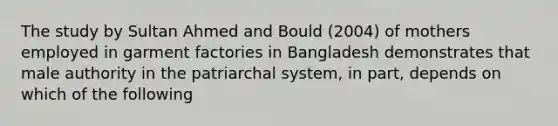 The study by Sultan Ahmed and Bould (2004) of mothers employed in garment factories in Bangladesh demonstrates that male authority in the patriarchal system, in part, depends on which of the following