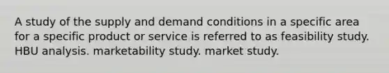 A study of the supply and demand conditions in a specific area for a specific product or service is referred to as feasibility study. HBU analysis. marketability study. market study.