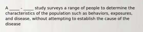 A _____ - _____ study surveys a range of people to determine the characteristics of the population such as behaviors, exposures, and disease, without attempting to establish the cause of the disease