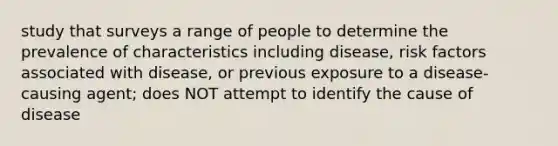 study that surveys a range of people to determine the prevalence of characteristics including disease, risk factors associated with disease, or previous exposure to a disease-causing agent; does NOT attempt to identify the cause of disease