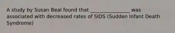 A study by Susan Beal found that ________________ was associated with decreased rates of SIDS (Sudden Infant Death Syndrome)