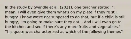 In the study by Swindle et al. (2021), one teacher stated: "I mean, I will even give them what's on my plate if they're still hungry. I know we're not supposed to do that, but if a child is still hungry, I'm going to make sure they eat... And I will even go to the kitchen and see if there's any more fruits and vegetables." This quote was characterized as which of the following themes?