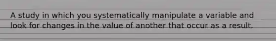 A study in which you systematically manipulate a variable and look for changes in the value of another that occur as a result.