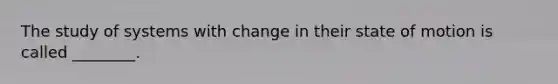 The study of systems with change in their state of motion is called ________.