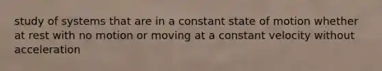 study of systems that are in a constant state of motion whether at rest with no motion or moving at a constant velocity without acceleration