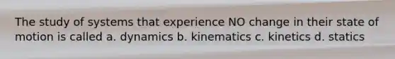 The study of systems that experience NO change in their state of motion is called a. dynamics b. kinematics c. kinetics d. statics