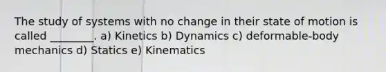 The study of systems with no change in their state of motion is called ________. a) Kinetics b) Dynamics c) deformable-body mechanics d) Statics e) Kinematics