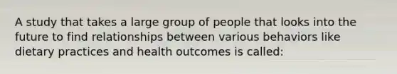 A study that takes a large group of people that looks into the future to find relationships between various behaviors like dietary practices and health outcomes is called: