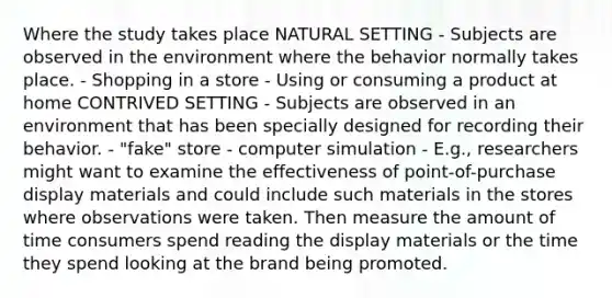 Where the study takes place NATURAL SETTING - Subjects are observed in the environment where the behavior normally takes place. - Shopping in a store - Using or consuming a product at home CONTRIVED SETTING - Subjects are observed in an environment that has been specially designed for recording their behavior. - "fake" store - computer simulation - E.g., researchers might want to examine the effectiveness of point-of-purchase display materials and could include such materials in the stores where observations were taken. Then measure the amount of time consumers spend reading the display materials or the time they spend looking at the brand being promoted.