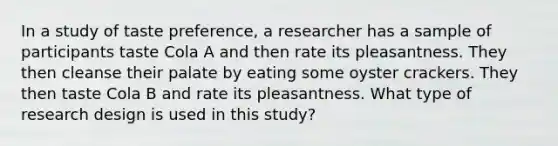 In a study of taste preference, a researcher has a sample of participants taste Cola A and then rate its pleasantness. They then cleanse their palate by eating some oyster crackers. They then taste Cola B and rate its pleasantness. What type of research design is used in this study?