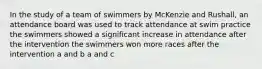 In the study of a team of swimmers by McKenzie and Rushall, an attendance board was used to track attendance at swim practice the swimmers showed a significant increase in attendance after the intervention the swimmers won more races after the intervention a and b a and c