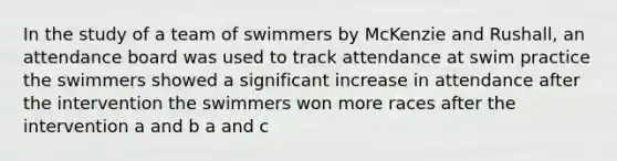 In the study of a team of swimmers by McKenzie and Rushall, an attendance board was used to track attendance at swim practice the swimmers showed a significant increase in attendance after the intervention the swimmers won more races after the intervention a and b a and c