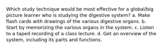 Which study technique would be most effective for a global/big picture learner who is studying the digestive system? a. Make flash cards with drawings of the various digestive organs. b. Start by memorizing the various organs in the system. c. Listen to a taped recording of a class lecture. d. Get an overview of the system, including its parts and functions.