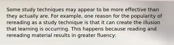 Some study techniques may appear to be more effective than they actually are. For example, one reason for the popularity of rereading as a study technique is that it can create the illusion that learning is occurring. This happens because reading and rereading material results in greater fluency: