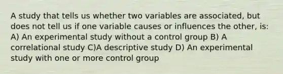 A study that tells us whether two variables are associated, but does not tell us if one variable causes or influences the other, is: A) An experimental study without a control group B) A correlational study C)A descriptive study D) An experimental study with one or more control group