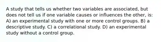 A study that tells us whether two variables are associated, but does not tell us if one variable causes or influences the other, is: A) an experimental study with one or more control groups. B) a descriptive study. C) a correlational study. D) an experimental study without a control group.