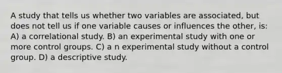 A study that tells us whether two variables are associated, but does not tell us if one variable causes or influences the other, is: A) a correlational study. B) an experimental study with one or more control groups. C) a n experimental study without a control group. D) a descriptive study.