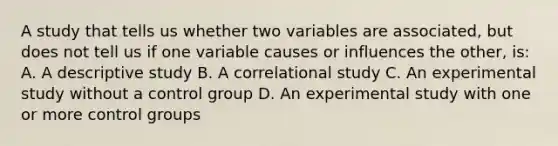 A study that tells us whether two variables are associated, but does not tell us if one variable causes or influences the other, is: A. A descriptive study B. A correlational study C. An experimental study without a control group D. An experimental study with one or more control groups