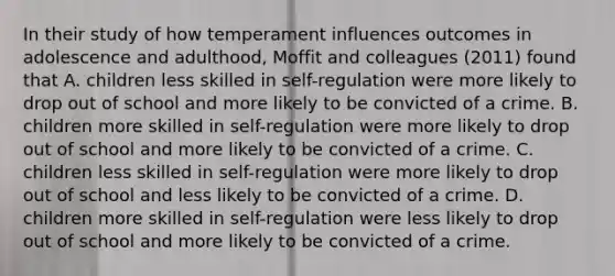 In their study of how temperament influences outcomes in adolescence and adulthood, Moffit and colleagues (2011) found that A. children less skilled in self-regulation were more likely to drop out of school and more likely to be convicted of a crime. B. children more skilled in self-regulation were more likely to drop out of school and more likely to be convicted of a crime. C. children less skilled in self-regulation were more likely to drop out of school and less likely to be convicted of a crime. D. children more skilled in self-regulation were less likely to drop out of school and more likely to be convicted of a crime.