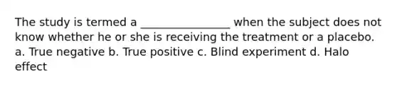 The study is termed a ________________ when the subject does not know whether he or she is receiving the treatment or a placebo. a. True negative b. True positive c. Blind experiment d. Halo effect