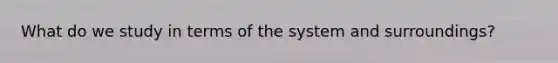 What do we study in terms of the system and surroundings?