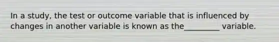 In a study, the test or outcome variable that is influenced by changes in another variable is known as the_________ variable.