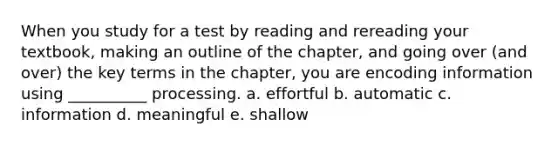 When you study for a test by reading and rereading your textbook, making an outline of the chapter, and going over (and over) the key terms in the chapter, you are encoding information using __________ processing. a. effortful b. automatic c. information d. meaningful e. shallow