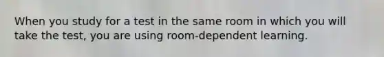 When you study for a test in the same room in which you will take the test, you are using room-dependent learning.