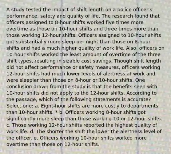 A study tested the impact of shift length on a police officer's performance, safety and quality of life. The research found that officers assigned to 8-hour shifts worked five times more overtime as those on 10-hour shifts and three times more than those working 12-hour shifts. Officers assigned to 10-hour shifts got substantially more sleep per night than those on 8-hour shifts and had a much higher quality of work life. Also, officers on 10-hour shifts worked the least amount of overtime of the three shift types, resulting in sizable cost savings. Though shift length did not affect performance or safety measures, officers working 12-hour shifts had much lower levels of alertness at work and were sleepier than those on 8-hour or 10-hour shifts. One conclusion drawn from the study is that the benefits seen with 10-hour shifts did not apply to the 12-hour shifts. According to the passage, which of the following statements is accurate? Select one: a. Eight-hour shifts are more costly to departments than 10-hour shifts. * b. Officers working 8-hour shifts got significantly more sleep than those working 10 or 12-hour shifts. c. Those working 12-hour shifts reported the highest quality of work life. d. The shorter the shift the lower the alertness level of the officer. e. Officers working 10-hour shifts worked more overtime than those on 12-hour shifts.