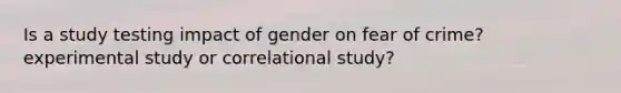 Is a study testing impact of gender on fear of crime? experimental study or correlational study?